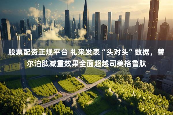 股票配资正规平台 礼来发表“头对头”数据，替尔泊肽减重效果全面超越司美格鲁肽