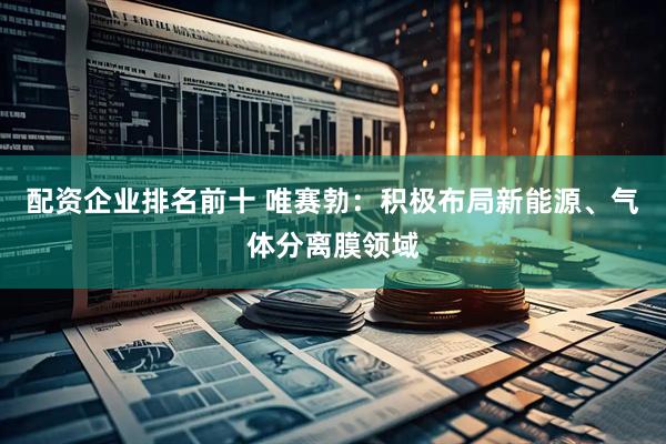 配资企业排名前十 唯赛勃：积极布局新能源、气体分离膜领域