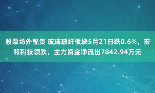 股票场外配资 玻璃玻纤板块5月21日跌0.6%，宏和科技领跌，主力资金净流出7842.94万元