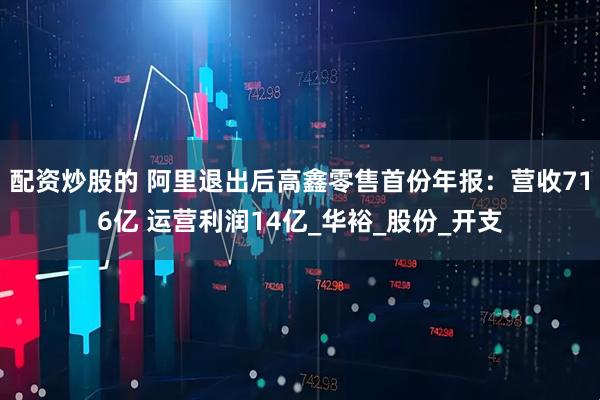 配资炒股的 阿里退出后高鑫零售首份年报：营收716亿 运营利润14亿_华裕_股份_开支