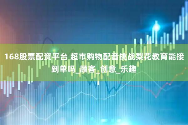 168股票配资平台 超市购物配音挑战梨花教育能接到单吗_顾客_创意_乐趣