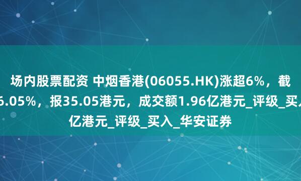 场内股票配资 中烟香港(06055.HK)涨超6%，截至发稿，涨6.05%，报35.05港元，成交额1.96亿港元_评级_买入_华安证券