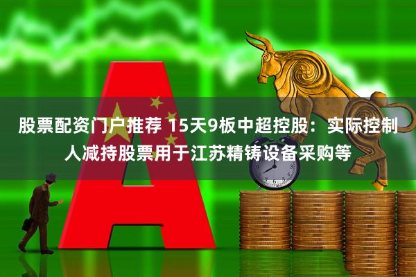 股票配资门户推荐 15天9板中超控股：实际控制人减持股票用于江苏精铸设备采购等