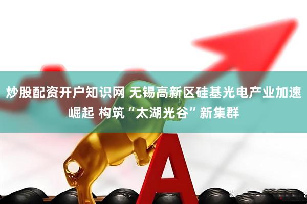 炒股配资开户知识网 无锡高新区硅基光电产业加速崛起 构筑“太湖光谷”新集群