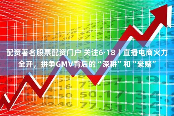 配资著名股票配资门户 关注6·18｜直播电商火力全开，拼争GMV背后的“深耕”和“豪赌”
