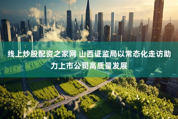 线上炒股配资之家网 山西证监局以常态化走访助力上市公司高质量发展