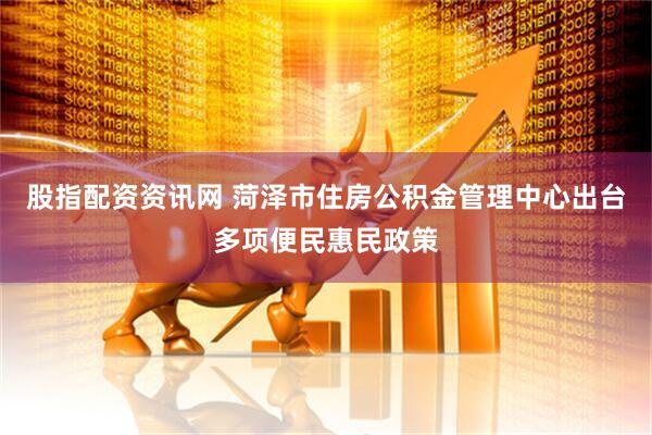 股指配资资讯网 菏泽市住房公积金管理中心出台多项便民惠民政策