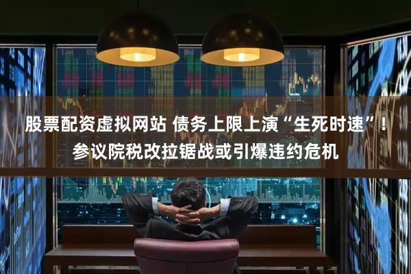 股票配资虚拟网站 债务上限上演“生死时速”！参议院税改拉锯战或引爆违约危机