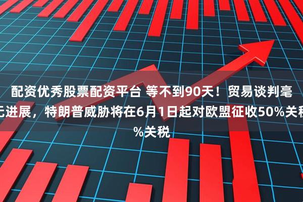 配资优秀股票配资平台 等不到90天！贸易谈判毫无进展，特朗普威胁将在6月1日起对欧盟征收50%关税
