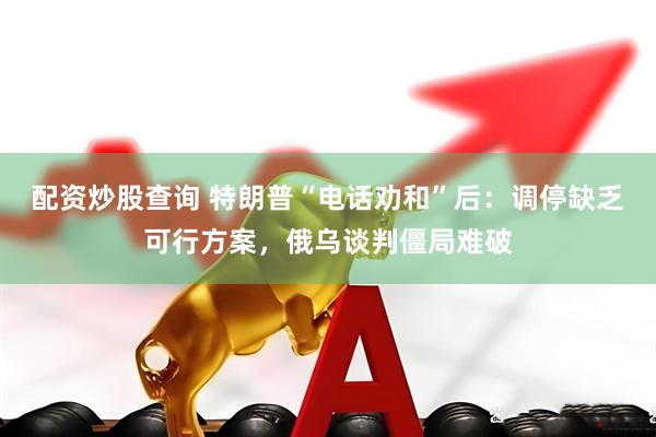 配资炒股查询 特朗普“电话劝和”后：调停缺乏可行方案，俄乌谈判僵局难破