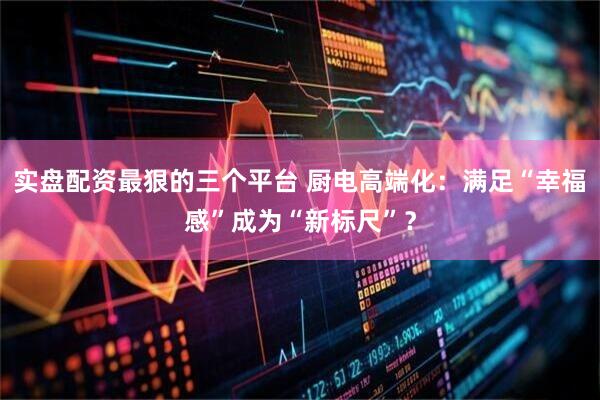 实盘配资最狠的三个平台 厨电高端化：满足“幸福感”成为“新标尺”？