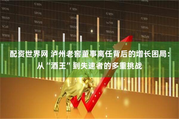 配资世界网 泸州老窖董事离任背后的增长困局：从“酒王”到失速者的多重挑战