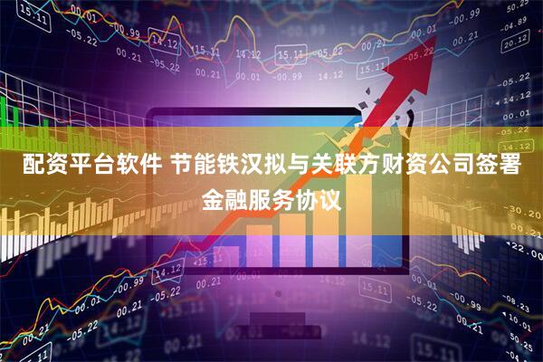 配资平台软件 节能铁汉拟与关联方财资公司签署金融服务协议