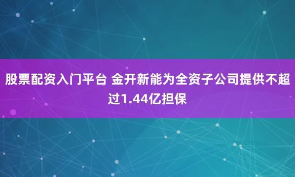 股票配资入门平台 金开新能为全资子公司提供不超过1.44亿担保