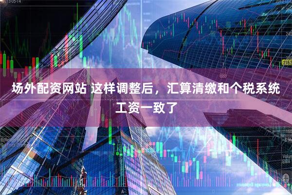 场外配资网站 这样调整后，汇算清缴和个税系统工资一致了