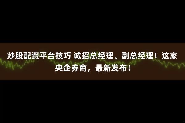 炒股配资平台技巧 诚招总经理、副总经理！这家央企券商，最新发布！