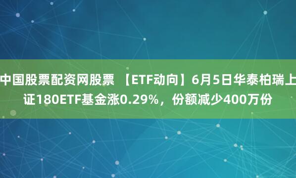 中国股票配资网股票 【ETF动向】6月5日华泰柏瑞上证180ETF基金涨0.29%，份额减少400万份