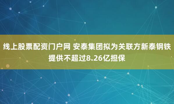 线上股票配资门户网 安泰集团拟为关联方新泰钢铁提供不超过8.26亿担保