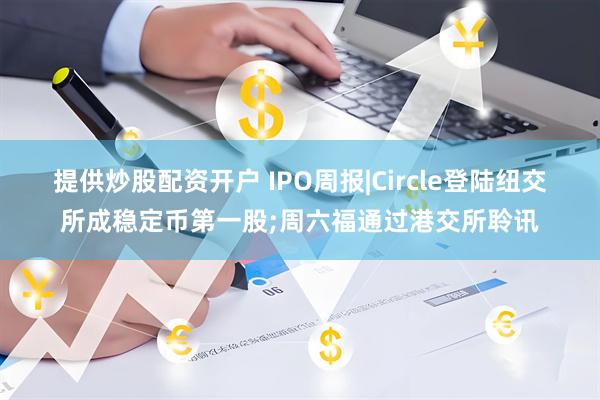 提供炒股配资开户 IPO周报|Circle登陆纽交所成稳定币第一股;周六福通过港交所聆讯