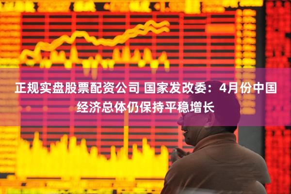 正规实盘股票配资公司 国家发改委：4月份中国经济总体仍保持平稳增长
