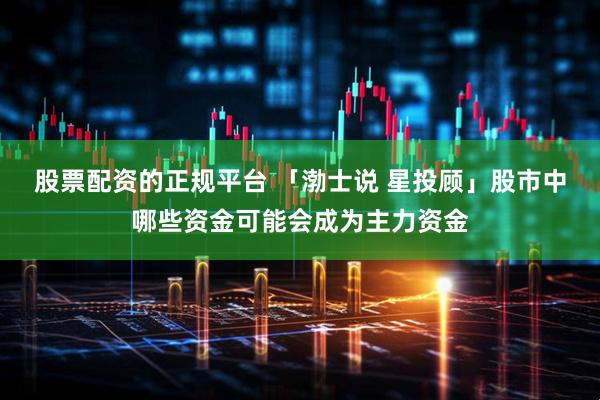 股票配资的正规平台 「渤士说 星投顾」股市中哪些资金可能会成为主力资金