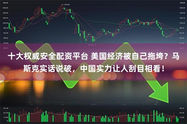 十大权威安全配资平台 美国经济被自己拖垮？马斯克实话说破，中国实力让人刮目相看！