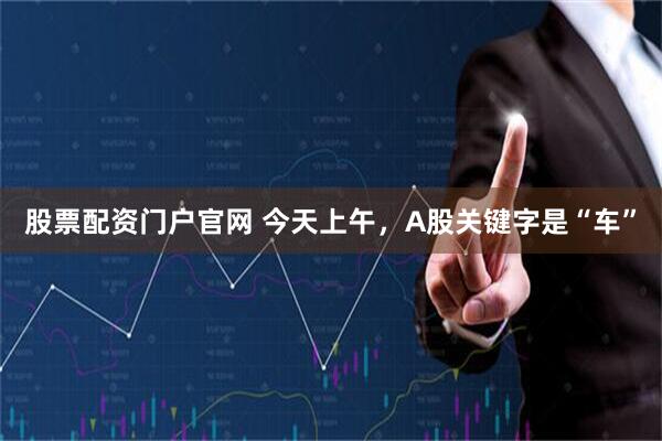 股票配资门户官网 今天上午，A股关键字是“车”