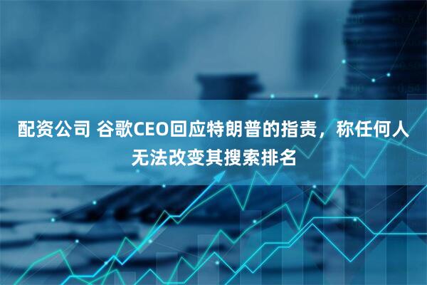 配资公司 谷歌CEO回应特朗普的指责，称任何人无法改变其搜索排名