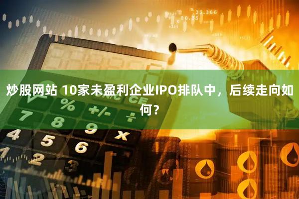 炒股网站 10家未盈利企业IPO排队中，后续走向如何？
