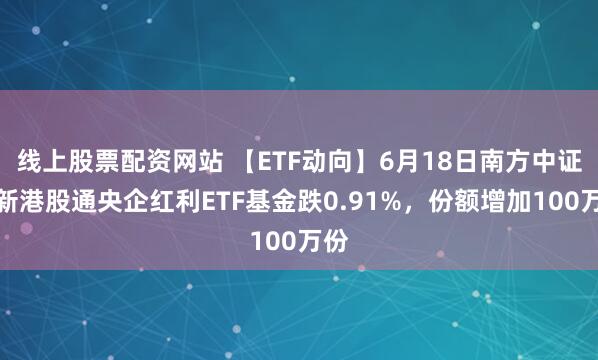 线上股票配资网站 【ETF动向】6月18日南方中证国新港股通央企红利ETF基金跌0.91%，份额增加100万份