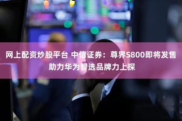 网上配资炒股平台 中信证券：尊界S800即将发售 助力华为智选品牌力上探