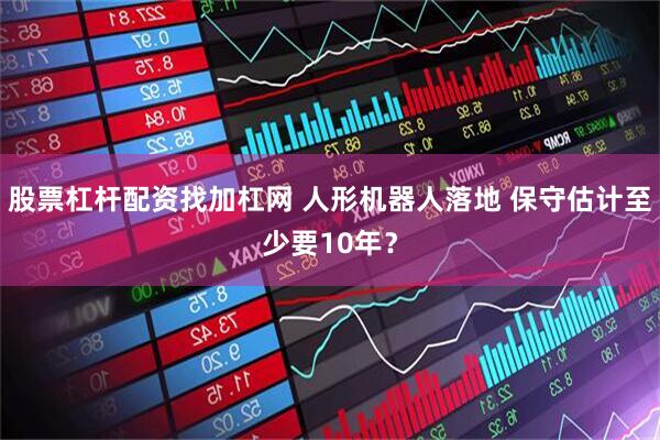 股票杠杆配资找加杠网 人形机器人落地 保守估计至少要10年？
