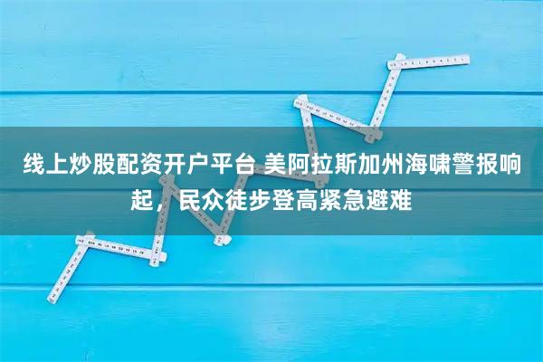 线上炒股配资开户平台 美阿拉斯加州海啸警报响起，民众徒步登高紧急避难
