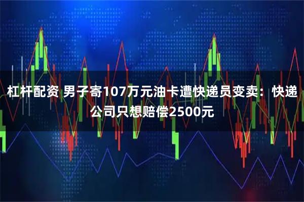 杠杆配资 男子寄107万元油卡遭快递员变卖：快递公司只想赔偿2500元