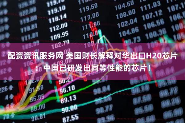 配资资讯服务网 美国财长解释对华出口H20芯片：中国已研发出同等性能的芯片！