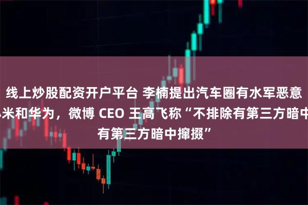 线上炒股配资开户平台 李楠提出汽车圈有水军恶意抹黑小米和华为,微博 CEO 王高飞称“不排除有第三方暗中撺掇”