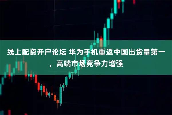 线上配资开户论坛 华为手机重返中国出货量第一，高端市场竞争力增强
