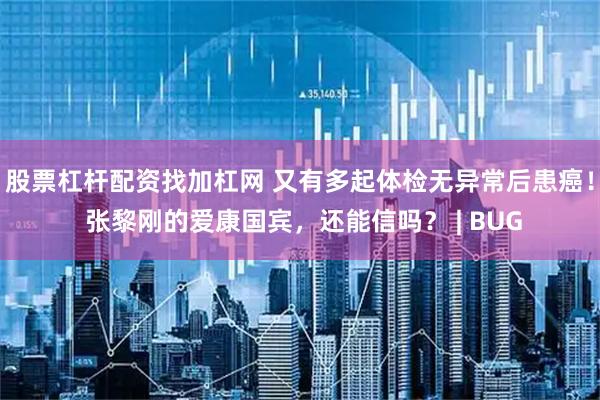股票杠杆配资找加杠网 又有多起体检无异常后患癌！ 张黎刚的爱康国宾，还能信吗？ | BUG