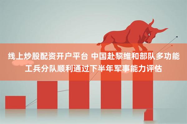 线上炒股配资开户平台 中国赴黎维和部队多功能工兵分队顺利通过下半年军事能力评估