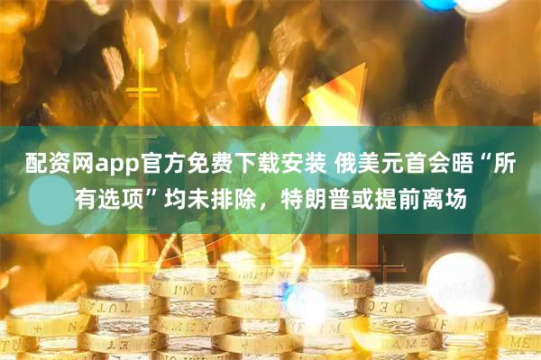 配资网app官方免费下载安装 俄美元首会晤“所有选项”均未排除，特朗普或提前离场