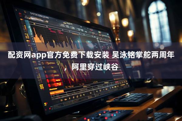 配资网app官方免费下载安装 吴泳铭掌舵两周年，阿里穿过峡谷