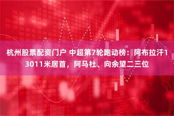 杭州股票配资门户 中超第7轮跑动榜：阿布拉汗13011米居首，阿马杜、向余望二三位