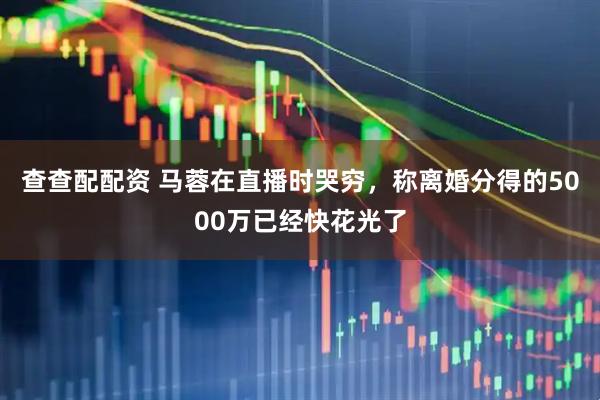 查查配配资 马蓉在直播时哭穷，称离婚分得的5000万已经快花光了