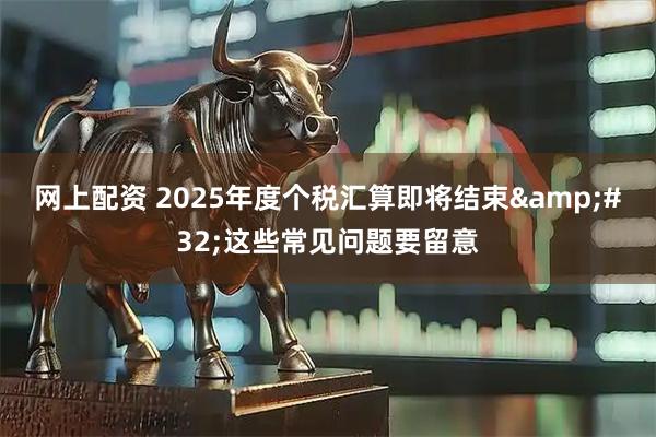 网上配资 2025年度个税汇算即将结束 这些常见问题要留意