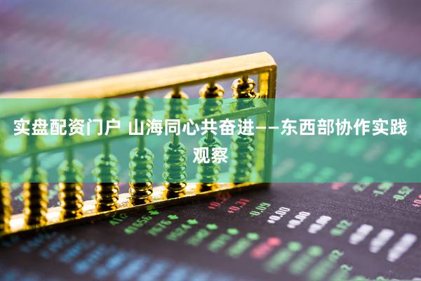 实盘配资门户 山海同心共奋进——东西部协作实践观察