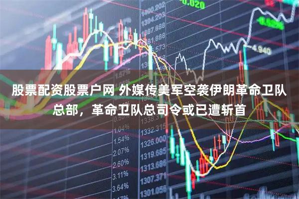 股票配资股票户网 外媒传美军空袭伊朗革命卫队总部，革命卫队总司令或已遭斩首