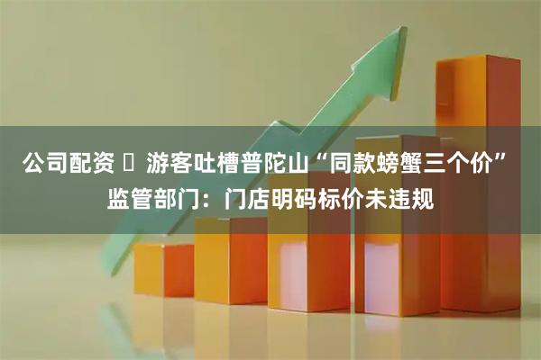 公司配资 ​游客吐槽普陀山“同款螃蟹三个价” 监管部门：门店明码标价未违规