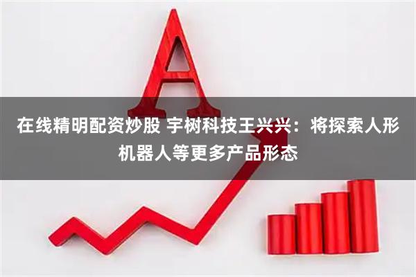 在线精明配资炒股 宇树科技王兴兴：将探索人形机器人等更多产品形态