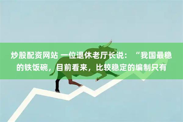 炒股配资网站 一位退休老厅长说： “我国最稳的铁饭碗，目前看来，比较稳定的编制只有