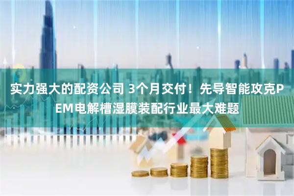 实力强大的配资公司 3个月交付！先导智能攻克PEM电解槽湿膜装配行业最大难题